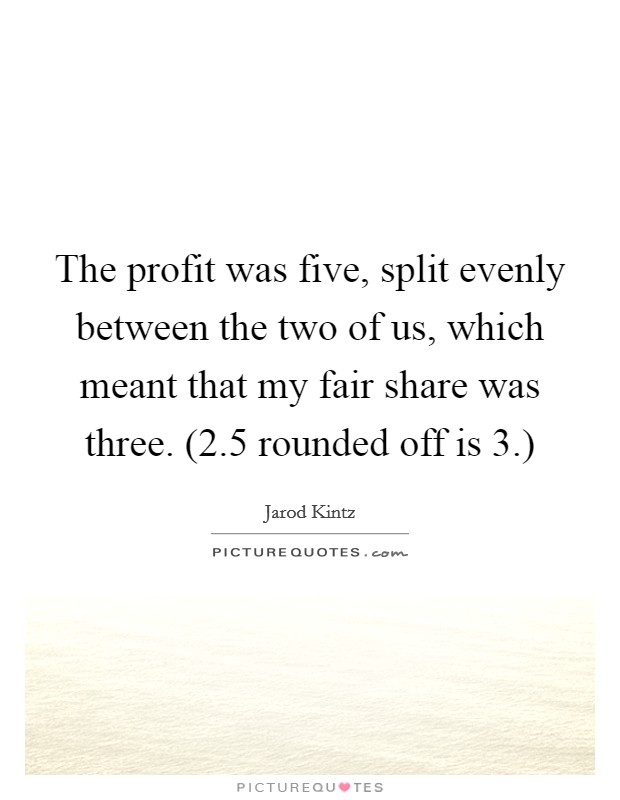 The profit was five, split evenly between the two of us, which meant that my fair share was three. (2.5 rounded off is 3.) Picture Quote #1