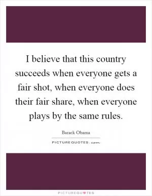 I believe that this country succeeds when everyone gets a fair shot, when everyone does their fair share, when everyone plays by the same rules Picture Quote #1