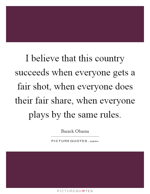 I believe that this country succeeds when everyone gets a fair shot, when everyone does their fair share, when everyone plays by the same rules. Picture Quote #1