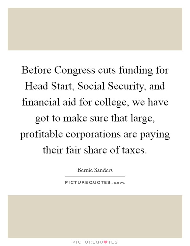 Before Congress cuts funding for Head Start, Social Security, and financial aid for college, we have got to make sure that large, profitable corporations are paying their fair share of taxes. Picture Quote #1