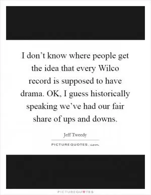 I don’t know where people get the idea that every Wilco record is supposed to have drama. OK, I guess historically speaking we’ve had our fair share of ups and downs Picture Quote #1