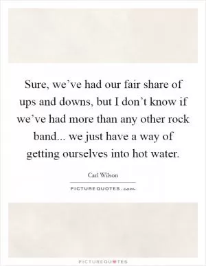 Sure, we’ve had our fair share of ups and downs, but I don’t know if we’ve had more than any other rock band... we just have a way of getting ourselves into hot water Picture Quote #1