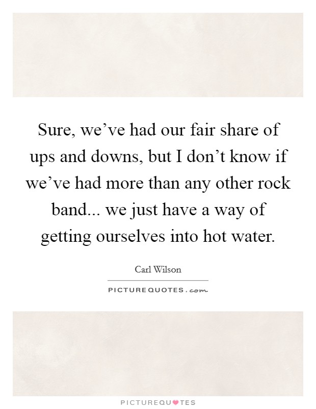 Sure, we've had our fair share of ups and downs, but I don't know if we've had more than any other rock band... we just have a way of getting ourselves into hot water. Picture Quote #1