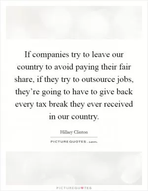 If companies try to leave our country to avoid paying their fair share, if they try to outsource jobs, they’re going to have to give back every tax break they ever received in our country Picture Quote #1