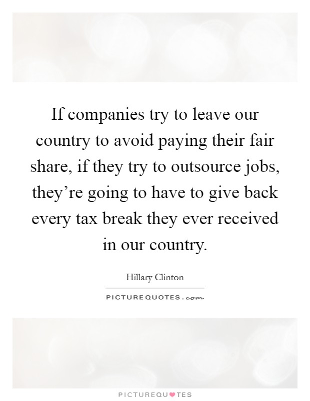 If companies try to leave our country to avoid paying their fair share, if they try to outsource jobs, they're going to have to give back every tax break they ever received in our country. Picture Quote #1