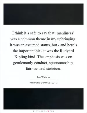 I think it’s safe to say that ‘manliness’ was a common theme in my upbringing. It was an assumed status, but - and here’s the important bit - it was the Rudyard Kipling kind. The emphasis was on gentlemanly conduct, sportsmanship, fairness and stoicism Picture Quote #1