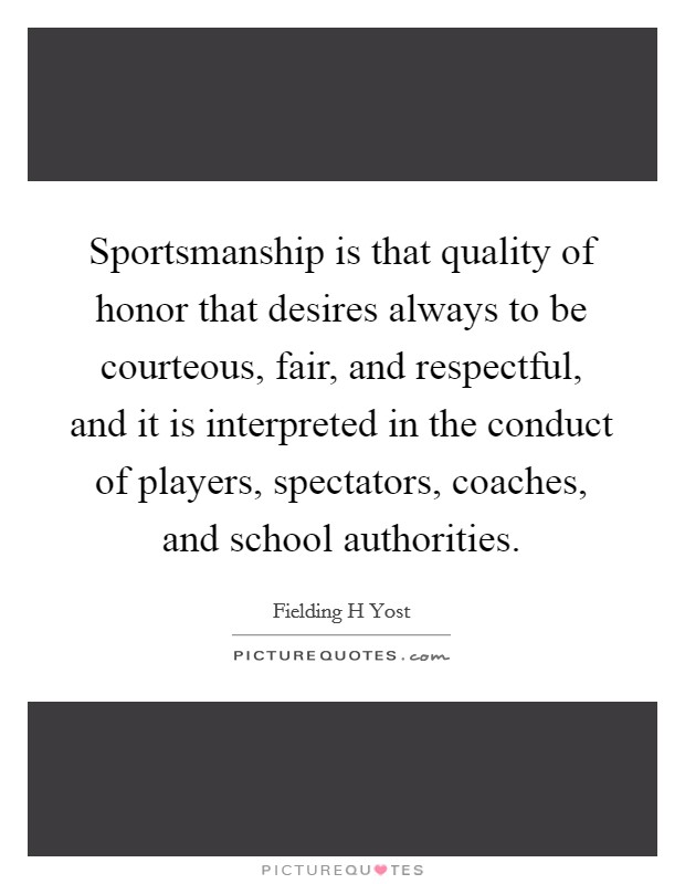Sportsmanship is that quality of honor that desires always to be courteous, fair, and respectful, and it is interpreted in the conduct of players, spectators, coaches, and school authorities. Picture Quote #1