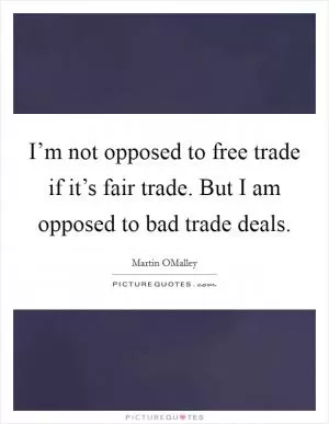 I’m not opposed to free trade if it’s fair trade. But I am opposed to bad trade deals Picture Quote #1