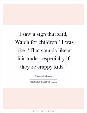 I saw a sign that said, ‘Watch for children.’ I was like, ‘That sounds like a fair trade - especially if they’re crappy kids.’ Picture Quote #1
