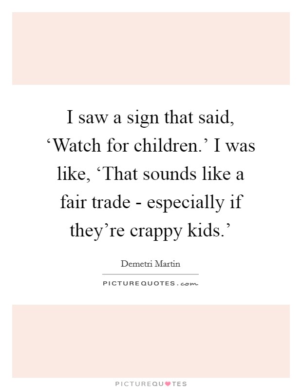 I saw a sign that said, ‘Watch for children.' I was like, ‘That sounds like a fair trade - especially if they're crappy kids.' Picture Quote #1