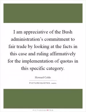 I am appreciative of the Bush administration’s commitment to fair trade by looking at the facts in this case and ruling affirmatively for the implementation of quotas in this specific category Picture Quote #1