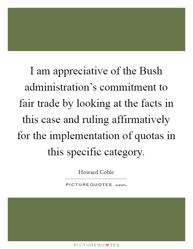 I am appreciative of the Bush administration's commitment to fair trade by looking at the facts in this case and ruling affirmatively for the implementation of quotas in this specific category. Picture Quote #1