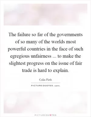 The failure so far of the governments of so many of the worlds most powerful countries in the face of such egregious unfairness ... to make the slightest progress on the issue of fair trade is hard to explain Picture Quote #1