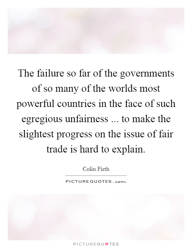 The failure so far of the governments of so many of the worlds most powerful countries in the face of such egregious unfairness ... to make the slightest progress on the issue of fair trade is hard to explain. Picture Quote #1