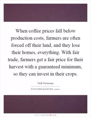 When coffee prices fall below production costs, farmers are often forced off their land, and they lose their homes, everything. With fair trade, farmers get a fair price for their harvest with a guaranteed minimum, so they can invest in their crops Picture Quote #1
