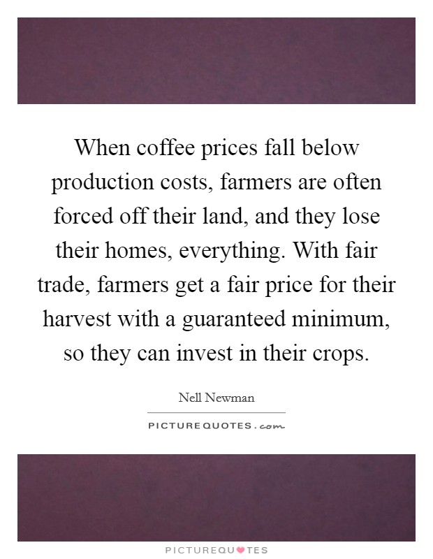 When coffee prices fall below production costs, farmers are often forced off their land, and they lose their homes, everything. With fair trade, farmers get a fair price for their harvest with a guaranteed minimum, so they can invest in their crops. Picture Quote #1