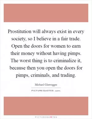 Prostitution will always exist in every society, so I believe in a fair trade. Open the doors for women to earn their money without having pimps. The worst thing is to criminalize it, because then you open the doors for pimps, criminals, and trading Picture Quote #1