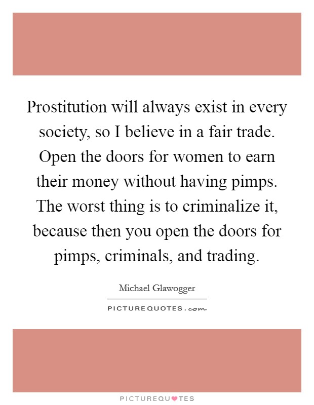 Prostitution will always exist in every society, so I believe in a fair trade. Open the doors for women to earn their money without having pimps. The worst thing is to criminalize it, because then you open the doors for pimps, criminals, and trading. Picture Quote #1