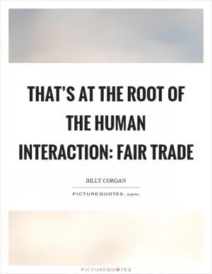 That’s at the root of the human interaction: fair trade Picture Quote #1