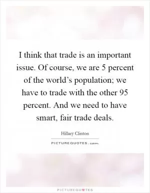 I think that trade is an important issue. Of course, we are 5 percent of the world’s population; we have to trade with the other 95 percent. And we need to have smart, fair trade deals Picture Quote #1