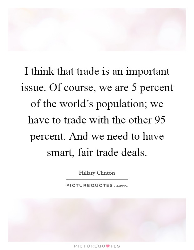 I think that trade is an important issue. Of course, we are 5 percent of the world's population; we have to trade with the other 95 percent. And we need to have smart, fair trade deals. Picture Quote #1