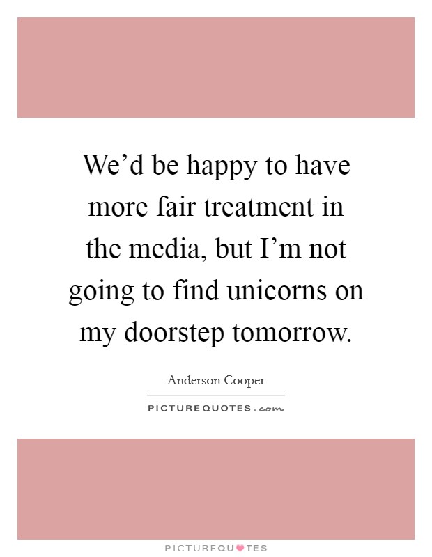 We'd be happy to have more fair treatment in the media, but I'm not going to find unicorns on my doorstep tomorrow. Picture Quote #1