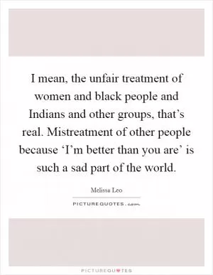 I mean, the unfair treatment of women and black people and Indians and other groups, that’s real. Mistreatment of other people because ‘I’m better than you are’ is such a sad part of the world Picture Quote #1