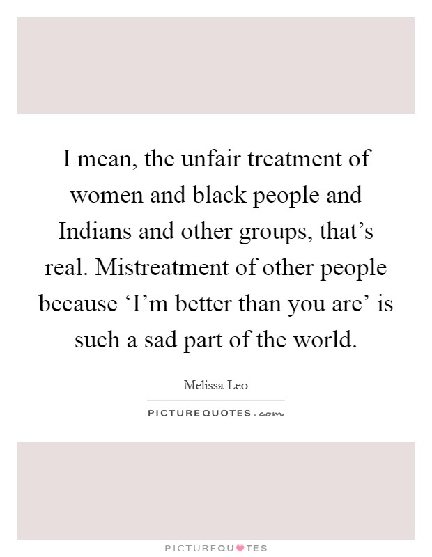 I mean, the unfair treatment of women and black people and Indians and other groups, that's real. Mistreatment of other people because ‘I'm better than you are' is such a sad part of the world. Picture Quote #1