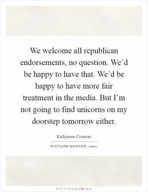 We welcome all republican endorsements, no question. We’d be happy to have that. We’d be happy to have more fair treatment in the media. But I’m not going to find unicorns on my doorstep tomorrow either Picture Quote #1