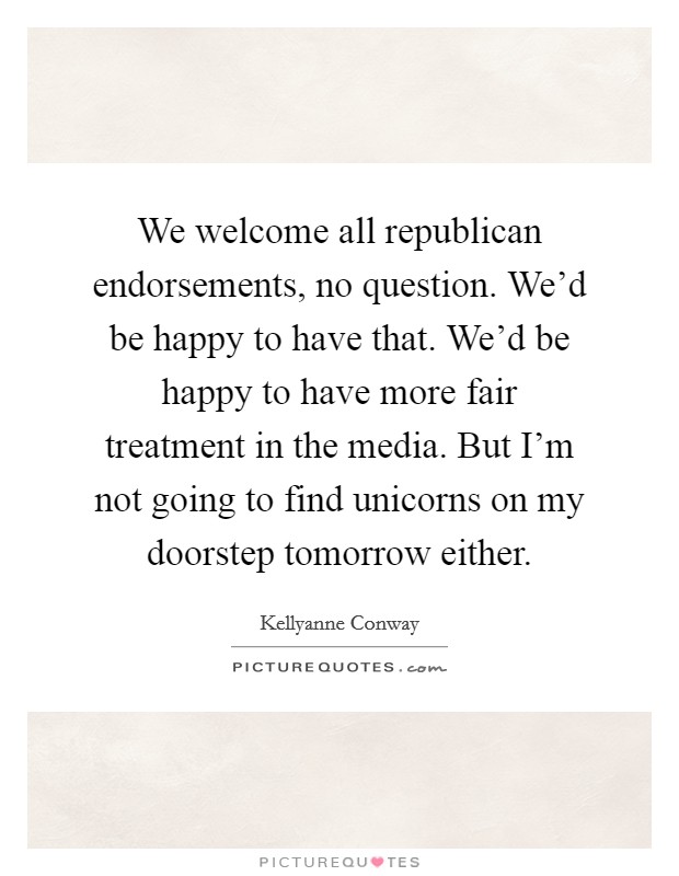 We welcome all republican endorsements, no question. We'd be happy to have that. We'd be happy to have more fair treatment in the media. But I'm not going to find unicorns on my doorstep tomorrow either. Picture Quote #1