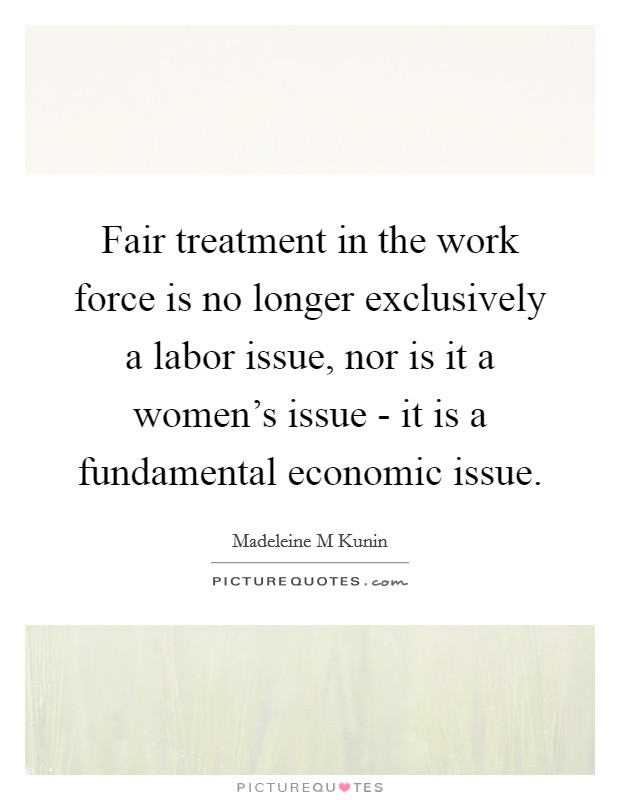 Fair treatment in the work force is no longer exclusively a labor issue, nor is it a women's issue - it is a fundamental economic issue. Picture Quote #1