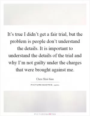 It’s true I didn’t get a fair trial, but the problem is people don’t understand the details. It is important to understand the details of the trial and why I’m not guilty under the charges that were brought against me Picture Quote #1