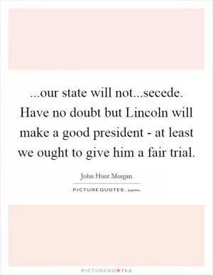 ...our state will not...secede. Have no doubt but Lincoln will make a good president - at least we ought to give him a fair trial Picture Quote #1