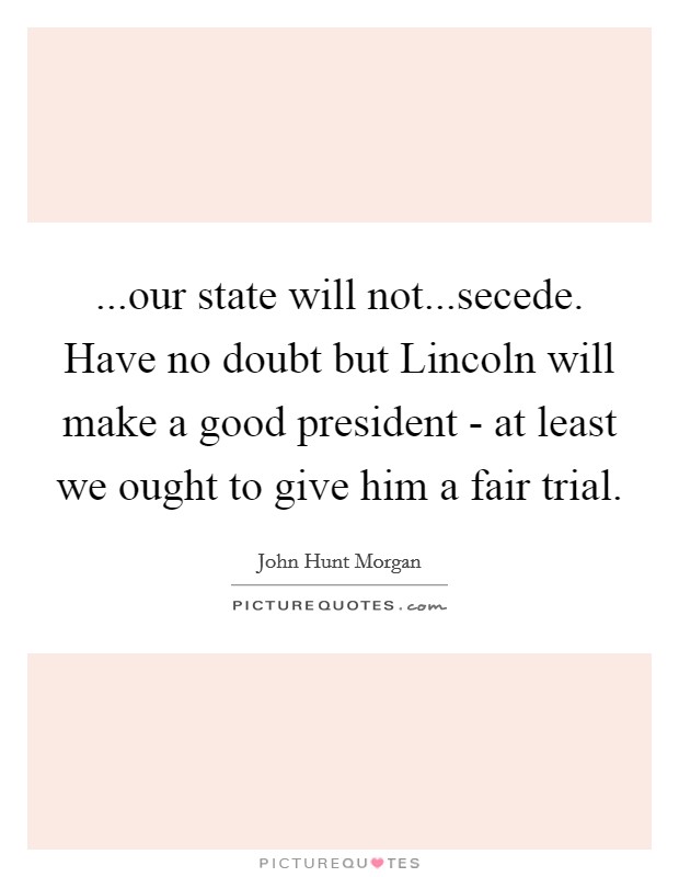 ...our state will not...secede. Have no doubt but Lincoln will make a good president - at least we ought to give him a fair trial. Picture Quote #1