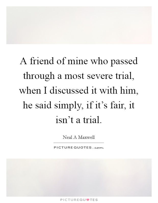 A friend of mine who passed through a most severe trial, when I discussed it with him, he said simply, if it's fair, it isn't a trial. Picture Quote #1