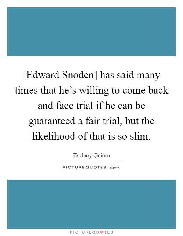 [Edward Snoden] has said many times that he's willing to come back and face trial if he can be guaranteed a fair trial, but the likelihood of that is so slim. Picture Quote #1