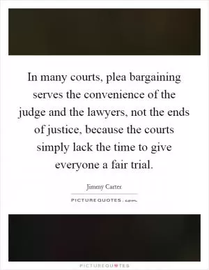 In many courts, plea bargaining serves the convenience of the judge and the lawyers, not the ends of justice, because the courts simply lack the time to give everyone a fair trial Picture Quote #1
