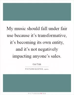 My music should fall under fair use because it’s transformative, it’s becoming its own entity, and it’s not negatively impacting anyone’s sales Picture Quote #1