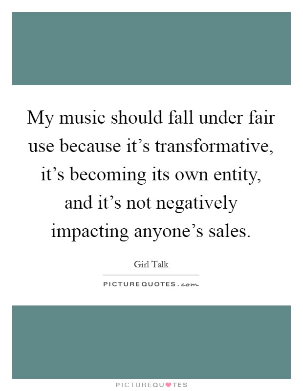 My music should fall under fair use because it's transformative, it's becoming its own entity, and it's not negatively impacting anyone's sales. Picture Quote #1