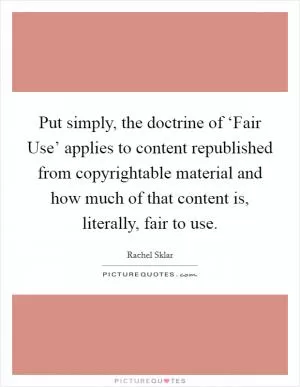 Put simply, the doctrine of ‘Fair Use’ applies to content republished from copyrightable material and how much of that content is, literally, fair to use Picture Quote #1
