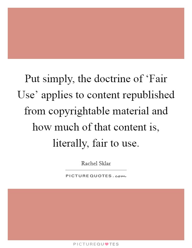 Put simply, the doctrine of ‘Fair Use' applies to content republished from copyrightable material and how much of that content is, literally, fair to use. Picture Quote #1