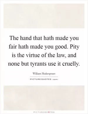 The hand that hath made you fair hath made you good. Pity is the virtue of the law, and none but tyrants use it cruelly Picture Quote #1