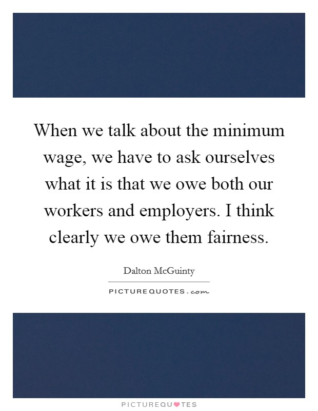 When we talk about the minimum wage, we have to ask ourselves what it is that we owe both our workers and employers. I think clearly we owe them fairness. Picture Quote #1