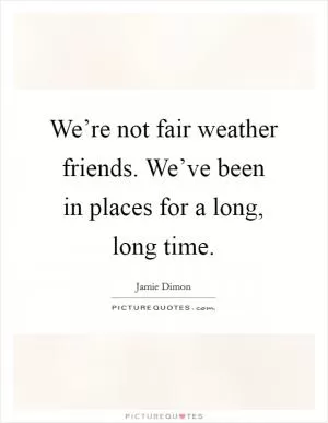 We’re not fair weather friends. We’ve been in places for a long, long time Picture Quote #1