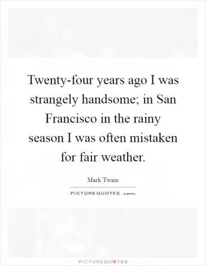 Twenty-four years ago I was strangely handsome; in San Francisco in the rainy season I was often mistaken for fair weather Picture Quote #1