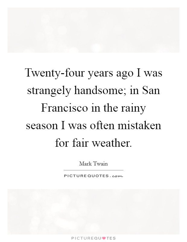 Twenty-four years ago I was strangely handsome; in San Francisco in the rainy season I was often mistaken for fair weather. Picture Quote #1