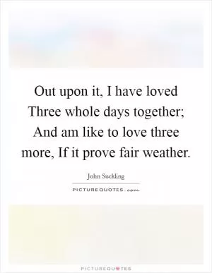 Out upon it, I have loved Three whole days together; And am like to love three more, If it prove fair weather Picture Quote #1
