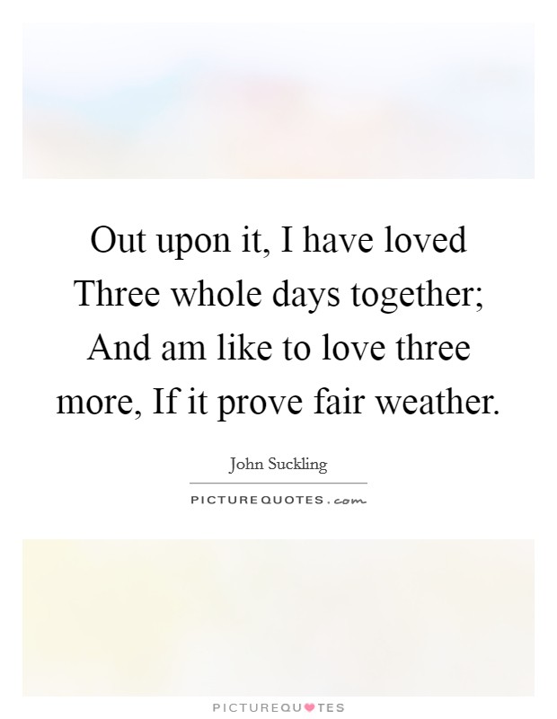 Out upon it, I have loved Three whole days together; And am like to love three more, If it prove fair weather. Picture Quote #1