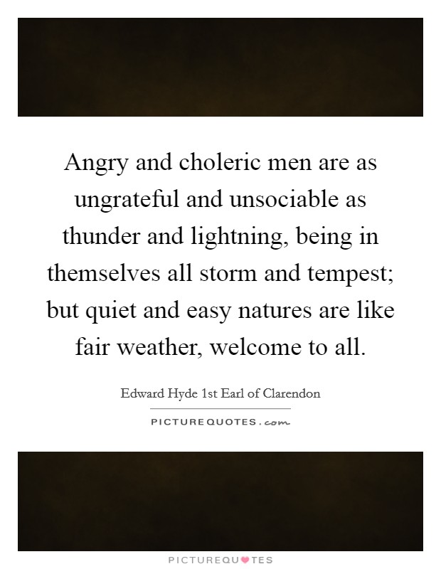 Angry and choleric men are as ungrateful and unsociable as thunder and lightning, being in themselves all storm and tempest; but quiet and easy natures are like fair weather, welcome to all. Picture Quote #1