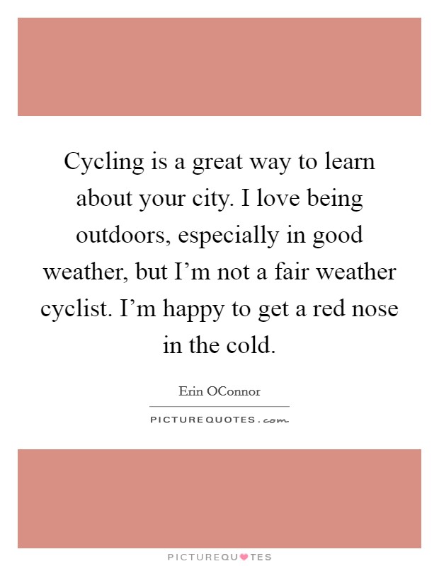 Cycling is a great way to learn about your city. I love being outdoors, especially in good weather, but I'm not a fair weather cyclist. I'm happy to get a red nose in the cold. Picture Quote #1